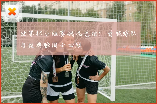 世界杯小组赛战况总结：晋级球队与经典瞬间全回顾