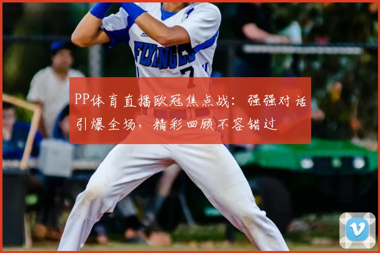 PP体育直播欧冠焦点战：强强对话引爆全场，精彩回顾不容错过