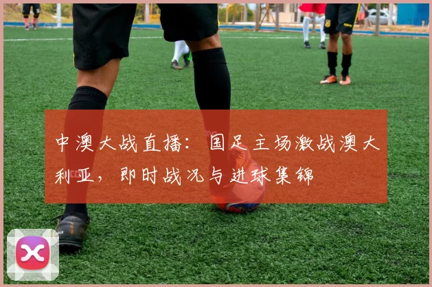 中澳大战直播：国足主场激战澳大利亚，即时战况与进球集锦