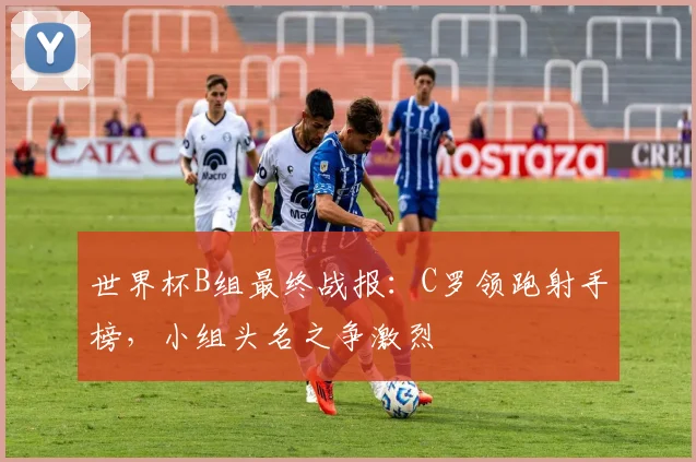 世界杯B组最终战报：C罗领跑射手榜，小组头名之争激烈