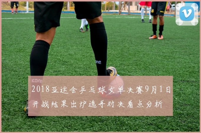 2018亚运会乒乓球女单决赛9月1日开战结果出炉选手对决看点分析