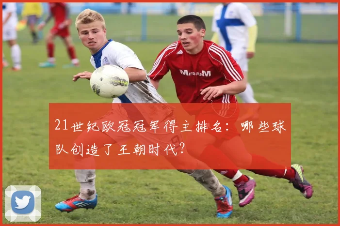 21世纪欧冠冠军得主排名：哪些球队创造了王朝时代？