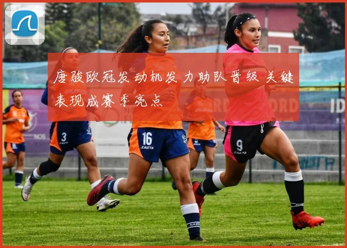 唐骏欧冠发动机发力助队晋级 关键表现成赛季亮点