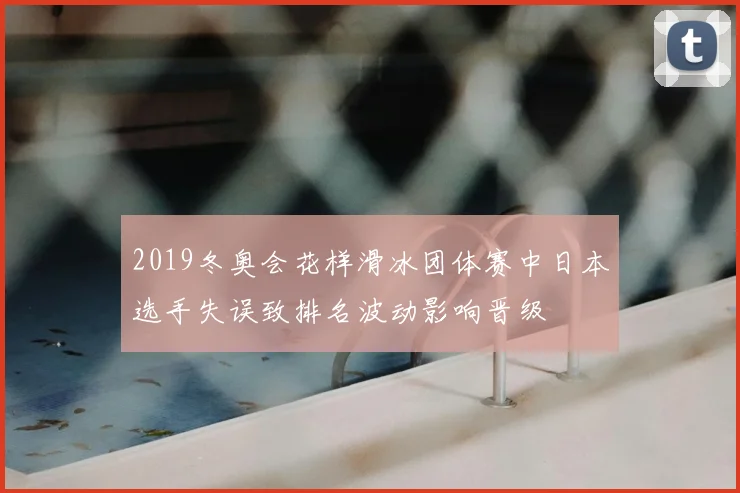 2019冬奥会花样滑冰团体赛中日本选手失误致排名波动影响晋级