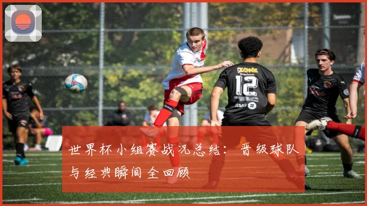 世界杯小组赛战况总结:晋级球队与经典瞬间全回顾