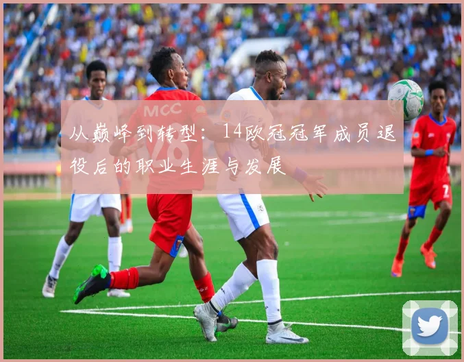从巅峰到转型：14欧冠冠军成员退役后的职业生涯与发展